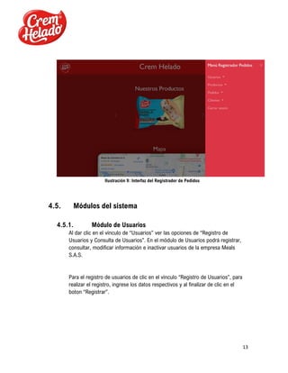 13
Ilustración 9: Interfaz del Registrador de Pedidos
4.5. Módulos del sistema
4.5.1. Módulo de Usuarios
Al dar clic en el vínculo de “Usuarios” ver las opciones de “Registro de
Usuarios y Consulta de Usuarios”. En el módulo de Usuarios podrá registrar,
consultar, modificar información e inactivar usuarios de la empresa Meals
S.A.S.
Para el registro de usuarios de clic en el vínculo “Registro de Usuarios”, para
realizar el registro, ingrese los datos respectivos y al finalizar de clic en el
boton “Registrar”.
 