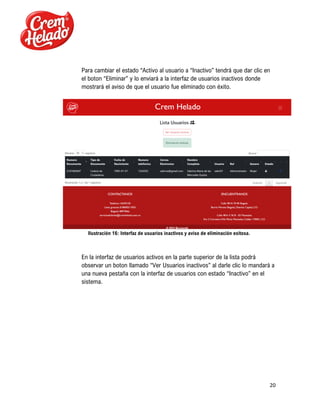 20
Para cambiar el estado “Activo al usuario a “Inactivo” tendrá que dar clic en
el boton “Eliminar” y lo enviará a la interfaz de usuarios inactivos donde
mostrará el aviso de que el usuario fue eliminado con éxito.
Ilustración 16: Interfaz de usuarios inactivos y aviso de eliminación exitosa.
En la interfaz de usuarios activos en la parte superior de la lista podrá
observar un boton llamado “Ver Usuarios inactivos” al darle clic lo mandará a
una nueva pestaña con la interfaz de usuarios con estado “Inactivo” en el
sistema.
 