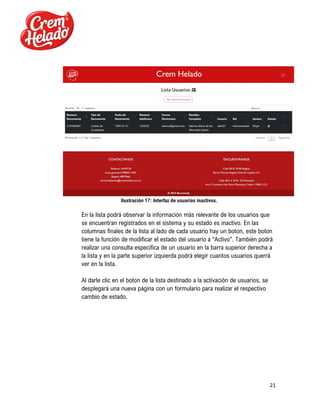 21
Ilustración 17: Interfaz de usuarios inactivos.
En la lista podrá observar la información más relevante de los usuarios que
se encuentran registrados en el sistema y su estado es inactivo. En las
columnas finales de la lista al lado de cada usuario hay un boton, este boton
tiene la función de modificar el estado del usuario a “Activo”. También podrá
realizar una consulta especifica de un usuario en la barra superior derecha a
la lista y en la parte superior izquierda podrá elegir cuantos usuarios querrá
ver en la lista.
Al darle clic en el boton de la lista destinado a la activación de usuarios, se
desplegará una nueva página con un formulario para realizar el respectivo
cambio de estado.
 