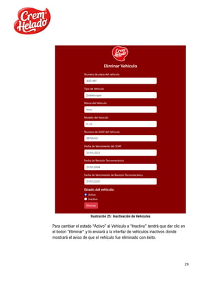 29
Ilustración 25: Inactivación de Vehículos
Para cambiar el estado “Activo” al Vehículo a “Inactivo” tendrá que dar clic en
el boton “Eliminar” y lo enviará a la interfaz de vehículos inactivos donde
mostrará el aviso de que el vehículo fue eliminado con éxito.
 