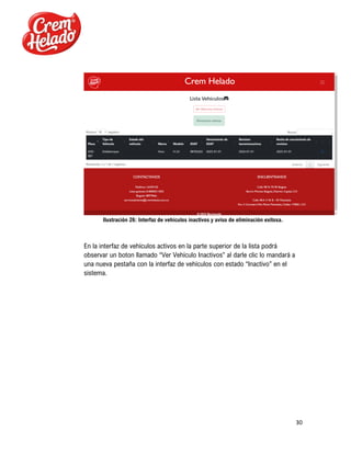 30
Ilustración 26: Interfaz de vehículos inactivos y aviso de eliminación exitosa.
En la interfaz de vehículos activos en la parte superior de la lista podrá
observar un boton llamado “Ver Vehículo Inactivos” al darle clic lo mandará a
una nueva pestaña con la interfaz de vehículos con estado “Inactivo” en el
sistema.
 