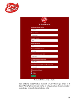 32
Ilustración 28: Activación de vehículos
Para cambiar el estado “Inactivo” al vehículo a “Activo” tendrá que dar clic en el
boton “Activar” y lo enviará a la interfaz de vehículos activos donde mostrará el
aviso de que el vehículo fue activado con éxito.
 