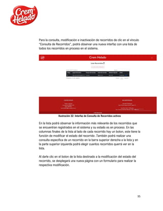 35
Para la consulta, modificación e inactivación de recorridos de clic en el vínculo
“Consulta de Recorridos”, podrá observar una nueva interfaz con una lista de
todos los recorridos en proceso en el sistema.
Ilustración 32: Interfaz de Consulta de Recorridos activos
En la lista podrá observar la información más relevante de los recorridos que
se encuentran registrados en el sistema y su estado es en proceso. En las
columnas finales de la lista al lado de cada recorrido hay un boton, este tiene la
función de modificar el estado del recorrido .También podrá realizar una
consulta especifica de un recorrido en la barra superior derecha a la lista y en
la parte superior izquierda podrá elegir cuantos recorridos querrá ver en la
lista.
Al darle clic en el boton de la lista destinado a la modificación del estado del
recorrido, se desplegará una nueva página con un formulario para realizar la
respectiva modificación.
 