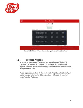 37
Ilustración 35: Interfaz de Recorridos inactivos y aviso de eliminación exitosa.
4.5.4. Módulo de Productos
Al dar clic en el vínculo de “Productos” verá las opciones de “Registro de
Productos”, y “Consulta de Productos”. En el módulo de Producto podrá
registrar, consultar, modificar información y cambiar el estado del Producto de
la empresa Meals S.A.S.
Para el registro del producto de clic en el vínculo “Registro de Productos”, para
realizar el registro, ingrese los datos respectivos y al finalizar de clic en el
boton “Registrar Producto”.
 