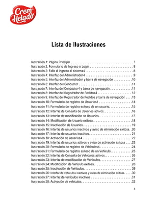 4
Lista de Ilustraciones
Ilustración 1: Página Principal . . . . . . . . . . . . . . . . . . . . . . . . . . . . . . . . . . . . 7
Ilustración 2: Formulario de Ingreso o Login . . . . . . . . . . . . . . . . . . . . . . . . . 8
Ilustración 3: Fallo al ingreso al sistema4 . . . . . . . . . . . . . . . . . . . . . . . . . . . 8
Ilustración 4: Interfaz del Administrador4 . . . . . . . . . . . . . . . . . . . . . . . . . . . .9
Ilustración 5: Interfaz del Administrador y barra de navegación . . . . . . . . . . .10
Ilustración 6: Interfaz del Conductor . . . . . . . . . . . . . . . . . . . . . . . . . . . . . . .11
Ilustración 7: Interfaz del Conductor4 y barra de navegación . . . . . . . . . . . . .11
Ilustración 8: Interfaz del Registrador de Pedidos4 . . . . . . . . . . . . . . . . . . . . 12
Ilustración 9: Interfaz del Registrador de Pedidos y barra de navegación . . . .13
Ilustración 10: Formulario de registro de Usuarios4 . . . . . . . . . . . . . . . . . . .14
Ilustración 11: Formulario de registro exitoso de un usuario. . . . . . . . . . . . . .15
Ilustración 12: Interfaz de Consulta de Usuarios activos. . . . . . . . . . . . . . . . .16
Ilustración 13: Interfaz de modificación de Usuarios. . . . . . . . . . . . . . . . . . . .17
Ilustración 14: Modificación de Usuario exitosa. . . . . . . . . . . . . . . . . . . . . . .18
Ilustración 15: Inactivación de Usuarios. . . . . . . . . . . . . . . . . . . . . . . . . . . . 19
Ilustración 16: Interfaz de usuarios inactivos y aviso de eliminación exitosa. .20
Ilustración 17: Interfaz de usuarios inactivos. . . . . . . . . . . . . . . . . . . . . . . . . 21
Ilustración 18: Activación de usuarios4 . . . . . . . . . . . . . . . . . . . . . . . . . . . . .22
Ilustración 19: Interfaz de usuarios activos y aviso de activación exitosa . . . .23
Ilustración 20: Formulario de registro de Vehículos4 . . . . . . . . . . . . . . . . . . .24
Ilustración 21: Formulario de registro exitoso de un Vehículo. . . . . . . . . . . . .25
Ilustración 22: Interfaz de Consulta de Vehículos activos. . . . . . . . . . . . . . . . 26
Ilustración 23: Interfaz de modificación de Vehículos. . . . . . . . . . . . . . . . . . .27
Ilustración 24: Modificación de Vehículo exitosa. . . . . . . . . . . . . . . . . . . . . . .28
Ilustración 25: Inactivación de Vehículos. . . . . . . . . . . . . . . . . . . . . . . . . . . . 39
Ilustración 26: Interfaz de vehículos inactivos y aviso de eliminación exitosa. . . . .30
Ilustración 27: Interfaz de vehículos inactivos . . . . . . . . . . . . . . . . . . . . . . . .31
Ilustración 28: Activación de vehículos. . . . . . . . . . . . . . . . . . . . . . . . . . . . . .32
 