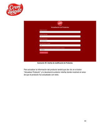 40
Ilustración 39: Interfaz de modificación de Productos
Para actualizar la información del producto tendrá que dar clic en el boton
“Actualizar Producto” y lo devolverá la anterior interfaz donde mostrará el aviso
de que el producto fue actualizado con éxito.
 