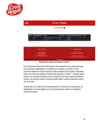44
Ilustración 43: Interfaz de Productos inactivos.
En la lista podrá observar la información más relevante de los productos que
se encuentran registrados en el sistema y su estado es inactivo. En las
columnas finales de la lista al lado de cada producto hay un boton, este boton
tiene la función de modificar el estado del producto a “Activo”. También podrá
realizar una consulta especifica de un producto en la barra superior derecha a
la lista y en la parte superior izquierda podrá elegir cuantos productos querrá
ver en la lista.
Al darle clic en el boton de la lista destinado a la activación de productos, se
desplegará una nueva página con un formulario para realizar el respectivo
cambio de estado.
 