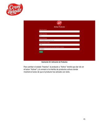 45
Ilustración 44: Activación de Productos
Para cambiar el estado “Inactivo” al producto a “Activo” tendrá que dar clic en
el boton “Activar” y lo enviará a la interfaz de productos activos donde
mostrará el aviso de que el producto fue activado con éxito.
 