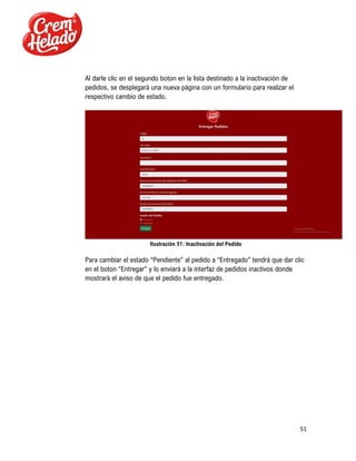 51
Al darle clic en el segundo boton en la lista destinado a la inactivación de
pedidos, se desplegará una nueva página con un formulario para realizar el
respectivo cambio de estado.
Ilustración 51: Inactivación del Pedido
Para cambiar el estado “Pendiente” al pedido a “Entregado” tendrá que dar clic
en el boton “Entregar” y lo enviará a la interfaz de pedidos inactivos donde
mostrará el aviso de que el pedido fue entregado.
 