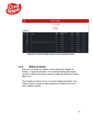 52
Ilustración 52: Interfaz de Pedidos inactivos y aviso de eliminación exitosa.
4.5.6. Módulo de Clientes
Al dar clic en el vínculo de “Clientes” verá las opciones de “Registro de
Clientes”, y “Consulta de Clientes”. En el módulo de Cliente podrá registrar,
consultar, modificar información y cambiar el estado del cliente de la empresa
Meals S.A.S.
Para el registro de clientes de clic en el vínculo “Registro de Clientes”, para
realizar el registro, ingrese los datos respectivos y al finalizar de clic en el
boton “Registrar Clientes”.
 