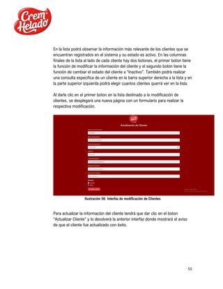 55
En la lista podrá observar la información más relevante de los clientes que se
encuentran registrados en el sistema y su estado es activo. En las columnas
finales de la lista al lado de cada cliente hay dos botones, el primer boton tiene
la función de modificar la información del cliente y el segundo boton tiene la
función de cambiar el estado del cliente a “Inactivo”. También podrá realizar
una consulta especifica de un cliente en la barra superior derecha a la lista y en
la parte superior izquierda podrá elegir cuantos clientes querrá ver en la lista.
Al darle clic en el primer boton en la lista destinado a la modificación de
clientes, se desplegará una nueva página con un formulario para realizar la
respectiva modificación.
Ilustración 56: Interfaz de modificación de Clientes
Para actualizar la información del cliente tendrá que dar clic en el boton
“Actualizar Cliente” y lo devolverá la anterior interfaz donde mostrará el aviso
de que el cliente fue actualizado con éxito.
 