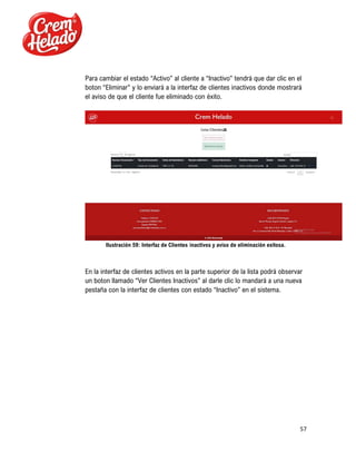 57
Para cambiar el estado “Activo” al cliente a “Inactivo” tendrá que dar clic en el
boton “Eliminar” y lo enviará a la interfaz de clientes inactivos donde mostrará
el aviso de que el cliente fue eliminado con éxito.
Ilustración 59: Interfaz de Clientes inactivos y aviso de eliminación exitosa.
En la interfaz de clientes activos en la parte superior de la lista podrá observar
un boton llamado “Ver Clientes Inactivos” al darle clic lo mandará a una nueva
pestaña con la interfaz de clientes con estado “Inactivo” en el sistema.
 