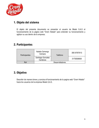 6
1. Objeto del sistema
El objeto del presente documento es presentar al usuario de Meals S.A.S el
funcionamiento de la página web “Crem Helado” para entender su funcionamiento y
agilizar su uso dentro de la empresa.
2. Participantes
Participantes
Natalia Camargo
Campos
Teléfono
300 8787813
Santiago Gonzalez
Cardenas
3175838858
Rol Desarrolladores
3. Objetivo
Describir de manera breve y concisa el funcionamiento de la pagina web “Crem Helado”
hacia los usuarios de la empresa Meals S.A.S.
 