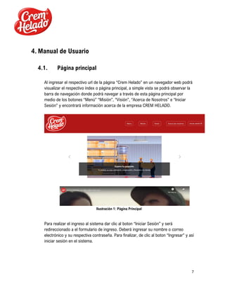 7
4. Manual de Usuario
4.1. Página principal
Al ingresar el respectivo url de la página “Crem Helado” en un navegador web podrá
visualizar el respectivo índex o página principal, a simple vista se podrá observar la
barra de navegación donde podrá navegar a través de esta página principal por
medio de los botones “Menú” “Misión”, “Visión”, “Acerca de Nosotros” e “Iniciar
Sesión” y encontrará información acerca de la empresa CREM HELADO.
Ilustración 1: Página Principal
Para realizar el ingreso al sistema dar clic al boton “Iniciar Sesión” y será
redireccionado a el formulario de ingreso. Deberá ingresar su nombre o correo
electrónico y su respectiva contraseña. Para finalizar, de clic al boton “Ingresar” y así
iniciar sesión en el sistema.
 