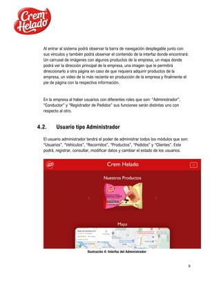 9
Al entrar al sistema podrá observar la barra de navegación desplegable junto con
sus vínculos y también podrá observar el contenido de la interfaz donde encontrará:
Un carrusel de imágenes con algunos productos de la empresa, un mapa donde
podrá ver la dirección principal de la empresa, una imagen que le permitirá
direccionarlo a otra página en caso de que requiera adquirir productos de la
empresa, un video de lo más reciente en producción de la empresa y finalmente el
pie de página con la respectiva información.
En la empresa al haber usuarios con diferentes roles que son: “Administrador”,
“Conductor” y “Registrador de Pedidos” sus funciones serán distintas uno con
respecto al otro.
4.2. Usuario tipo Administrador
El usuario administrador tendrá el poder de administrar todos los módulos que son:
“Usuarios”, “Vehículos”, “Recorridos”, “Productos”, “Pedidos” y “Clientes”. Este
podrá, registrar, consultar, modificar datos y cambiar el estado de los usuarios.
Ilustración 4: Interfaz del Administrador
 