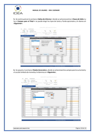 MANUAL DE USUARIO – IDEA CASEWARE
CANCHANYA LOPEZ MAURI PITTER Página 10 de 14
5.- Se continuaráconla ventana> Saltos de Informe < donde se seleccionarálas > Clavesde Salto < y
los > Campos para el Total < se puede elegir los tipos de texto y fondo opcionales y le damos en
>Siguiente<.
6.- Se pasaráa laventana>TotalesGenerales<, donde se seleccionaráloscamposparala sumatotal y
el usodel símbolode moneday le daremosen >Siguiente<.
 