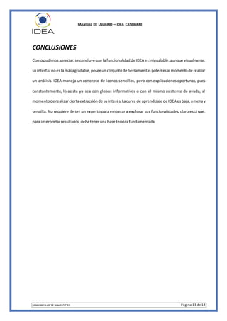 MANUAL DE USUARIO – IDEA CASEWARE
CANCHANYA LOPEZ MAURI PITTER Página 13 de 14
CONCLUSIONES
Comopudimosapreciar,se concluyeque lafuncionalidadde IDEA esinigualable,aunque visualmente,
suinterfaznoeslamásagradable,poseeunconjuntodeherramientaspotentesal momentode realizar
un análisis. IDEA maneja un concepto de iconos sencillos, pero con explicaciones oportunas, pues
constantemente, lo asiste ya sea con globos informativos o con el mismo asistente de ayuda, al
momentode realizarciertaextracciónde suinterés.Lacurva de aprendizaje de IDEA esbaja,amenay
sencilla. No requiere de ser un experto para empezar a explorar sus funcionalidades, claro está que,
para interpretarresultados,debetenerunabase teóricafundamentada.
 