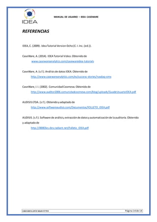 MANUAL DE USUARIO – IDEA CASEWARE
CANCHANYA LOPEZ MAURI PITTER Página 14 de 14
REFERENCIAS
IDEA,C. (2009). IdeaTutorial Version Ocho(C.I.Inc. (ed.)).
CaseWare,A.(2014). IDEA Tutorial Video.Obtenidode
www.casewareanalytics.com/casewareidea-tutorials
CaseWare,A.(s.f.).Análisisde datos IDEA.Obtenidode
http://www.casewareanalytics.com/es/success-stories/nasdaq-omx
CaseWare,I.I. (2002). ComunidadCoomeva.Obtenidode
http://www.auditor2006.comunidadcoomeva.com/blog/uploads/GuadeUsuarioIDEA.pdf
AUDISISLTDA. (s.f.).Obtenidoyadaptadode
http://www.softwareaudisis.com/Documentos/FOLLETO_IDEA.pdf
AUDISIS.(s.f.).Software de análisis,extracciónde datosyautomatizaciónde laauditoría.Obtenido
y adaptadode
http://00003vs.dev.radiant.net/Folleto_IDEA.pdf
 
