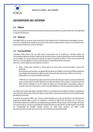 MANUAL DE USUARIO – IDEA CASEWARE
CANCHANYA LOPEZ MAURI PITTER Página 3 de 14
DESCRIPCION DEL SISTEMA
1.1 Objeto
IDEA esuna potente herramientade análisisde datospara auditores,profesionalesde lacontabilidad
y analistasfinancieros.
1.2 Alcance
CaseWare IDEA se renueva,ahoracuentaconmásintegraciones,visualizacionesmejoradasynuevas
funcionesespecíficasde auditoría,paraofrecerle lamejorexperienciade usuario enel softwaremás
potente paraauditoríasyanálisisde datos.
1.3 Funcionalidad
CaseWare IDEA ofrece más de 100 tareas relacionadas con la auditoría y satisface todas sus
necesidadesanalíticas,desdela importaciónde datoshastael análisis,pasandopor lapresentaciónde
los resultados.Conunoscuantosclicspuede vervarios conjuntosde datosa la vez,locual le permite
obtenerunavisiónglobal ycentrarsubúsquedaenlaidentificaciónde relaciones,
patrones,valoresatípicosyanomalíasensusdatos.
 IDEA - Usado para importar o enlazar datos así como para ejecutar pruebas y análisis de
auditoría.
Datosde diversasfuentes,incluyendoMicrosoftAccess,dBASE,yarchivosSAP/AIS,puedenser
importadosdirectamenteenIDEA usandoel Asistentede Importación.IDEA se encuentra
disponible ensusversionesASCIIyUnicode.
• IDEA Server:Una poderosaaplicaciónparaanálisisde datosque operausandoservidoresde
red encombinacióncon IDEA.Mientrasvisualizalosdatosy llevaa cabo su análisisusandoel
IDEA cliente instalado en su PC, todos los datos son almacenados y procesados sobre un
servidor.Paramásinformación,visite lasecciónIDEA Serverdel sitiowebde CaseWare IDEA.
El software de análisis de datos CaseWare IDEA es un producto de CaseWare Analytics,creadores de
solucionesde softwarede análisisde datosysupervisióncontinuaparaauditoresyotrosprofesionales
del ámbitofinanciero.
El análisis avanzado de IDEA, que incluye análisisbasados en la Ley de Benford e identificación de
duplicación aproximada, ayuda a los auditores a analizar el 100 % de sus datos con un solo clic,
revelandoasípatrones,tendenciasyexcepcionesque podríanindicarfraude uotrosriesgos.Descubra
por qué tres de las mejorascompañíasde contabilidaddel mundoy83 de las100 mejorescompañías
de contabilidad de Estados Unidos confían en IDEA para analizar sus datos: visite
casewareanalytics.com/esparaconcertarunademostracióngratuitade IDEA
 
