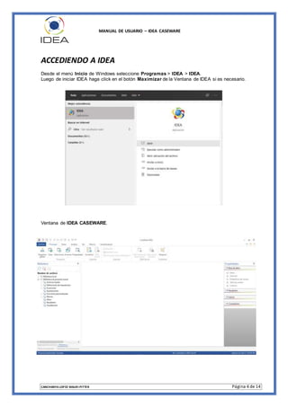 MANUAL DE USUARIO – IDEA CASEWARE
CANCHANYA LOPEZ MAURI PITTER Página 4 de 14
ACCEDIENDO A IDEA
Desde el menú Inicio de Windows seleccione Programas > IDEA > IDEA.
Luego de iniciar IDEA haga click en el botón Maximizar de la Ventana de IDEA si es necesario.
Ventana de IDEA CASEWARE.
 