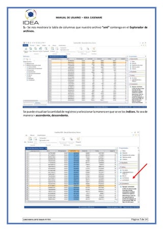 MANUAL DE USUARIO – IDEA CASEWARE
CANCHANYA LOPEZ MAURI PITTER Página 7 de 14
5.- Se nos mostrara la tabla de columnas que nuestro archivo “xml” contenga en el Explorador de
archivos.
Se puede visualizarlacantidadde registrosyseleccionarlamaneraenque se ve los índices.Ya seade
manera> ascendente,descendente.
 