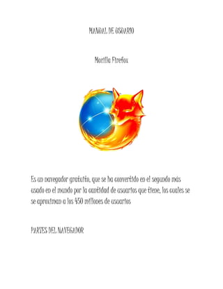 MANUAL DE USUARIO


                            Mozilla Firefox




Es un navegador gratuito, que se ha convertido en el segundo más
usado en el mundo por la cantidad de usuarios que tiene, los cuales se
se aproximan a los 450 millones de usuarios


PARTES DEL NAVEGADOR
 
