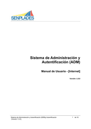 Sistema de Administración y Autentificación (ADM)y Autentificación
(Versión 1.0.0)
1 de 16
 
 
 
 
 
 
 
 
 
Sistema de Administración y
Autentificación (ADM)
Manual de Usuario - [Internet]
 
Versión: 1.0.0 
 
 
 
 
 
 
 
 
 