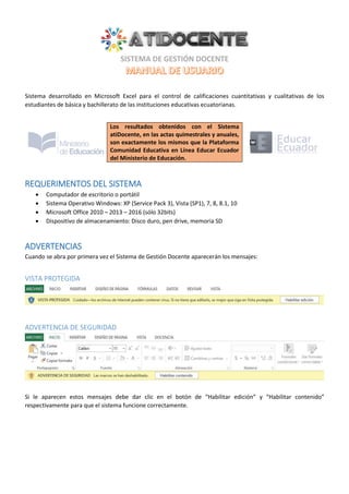 Sistema desarrollado en Microsoft Excel para el control de calificaciones cuantitativas y cualitativas de los
estudiantes de básica y bachillerato de las instituciones educativas ecuatorianas.
Los resultados obtenidos con el Sistema
atiDocente, en las actas quimestrales y anuales,
son exactamente los mismos que la Plataforma
Comunidad Educativa en Línea Educar Ecuador
del Ministerio de Educación.
REQUERIMENTOS DEL SISTEMA
 Computador de escritorio o portátil
 Sistema Operativo Windows: XP (Service Pack 3), Vista (SP1), 7, 8, 8.1, 10
 Microsoft Office 2010 – 2013 – 2016 (sólo 32bits)
 Dispositivo de almacenamiento: Disco duro, pen drive, memoria SD
ADVERTENCIAS
Cuando se abra por primera vez el Sistema de Gestión Docente aparecerán los mensajes:
VISTA PROTEGIDA
ADVERTENCIA DE SEGURIDAD
Si le aparecen estos mensajes debe dar clic en el botón de “Habilitar edición” y “Habilitar contenido”
respectivamente para que el sistema funcione correctamente.
 