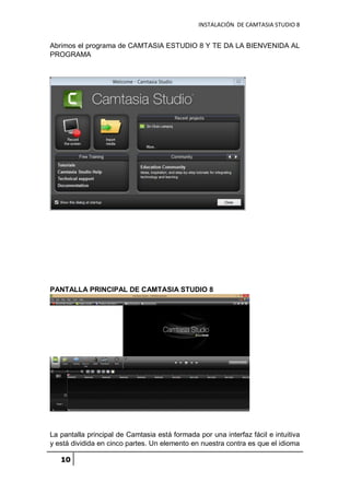 INSTALACIÓN DE CAMTASIA STUDIO 8
10
Abrimos el programa de CAMTASIA ESTUDIO 8 Y TE DA LA BIENVENIDA AL
PROGRAMA
PANTALLA PRINCIPAL DE CAMTASIA STUDIO 8
La pantalla principal de Camtasia está formada por una interfaz fácil e intuitiva
y está dividida en cinco partes. Un elemento en nuestra contra es que el idioma
 