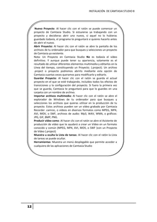INSTALACIÓN DE CAMTASIA STUDIO 8
12
Nuevo Proyecto: Al hacer clic con el ratón se puede comenzar un
proyecto de Camtasia Studio. Si estuvieras ya trabajando con un
proyecto y decidieras abrir uno nuevo, si aquel no lo hubieras
guardado todavía, el programa te preguntará si quieres hacerlo antes
de abrir el nuevo.
Abrir Proyecto: Al hacer clic con el ratón se abre la pantalla de los
archivos de tu ordenador para que busques y selecciones un proyecto
de Camtasia ya existente.
Nota: Un Proyecto en Camtasia Studio No es todavía el vídeo
definitivo. Y aunque puede tener su apariencia, solamente es el
resultado de utilizar diferentes elementos multimedia y editarlos en la
Línea del tiempo, constituyendo un Proyecto. (.project). Un archivo
.project o proyecto podremos abrirlo mediante esta opción de
Camtasia cuantas veces queramos para modificarlo y editarlo.
Guardar Proyecto: Al hacer clic con el ratón se guarda el actual
proyecto en el que se esté trabajando, incluidos todos los efectos de
transiciones y la configuración del proyecto. Si fuera la primera vez
que se guarda, Camtasia te preguntará para que lo guardes en una
carpeta con un nombre de archivo.
Importar archivos multimedia: Al hacer clic con el ratón se abre el
explorador de Windows de tu ordenador para que busques y
selecciones los archivos que quieras utilizar en la producción de tu
proyecto. Estos archivos pueden ser un vídeo grabado por Camtasia
Recorder .camrec, o vídeos en diversos formatos como MPEG, MP4,
AVI, MOV, o SWF, archivos de audio: Mp3, WAV, WMA, o gráficos:
JPG, GIF, BMP, PNG.
Producir vídeo como: Al hacer clic con el ratón se abre el Asistente de
producción de vídeo que te ayudará a crear un Vídeo en un formato
conocido y común (MPEG, MP4, AVI, MOV, o SWF )con un Proyecto
de Vídeo (.project)
Muestra u oculta la Lista de tareas: Al hacer clic con el ratón la Lista
de tareas se puede ocultar.
Herramientas: Muestra un menú desplegable que permite acceder a
cualquiera de las aplicaciones de Camtasia Studio
 