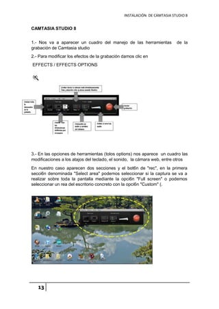 INSTALACIÓN DE CAMTASIA STUDIO 8
13
CAMTASIA STUDIO 8
1.- Nos va a aparecer un cuadro del manejo de las herramientas de la
grabación de Camtasia studio
2.- Para modificar los efectos de la grabación damos clic en
EFFECTS / EFFECTS OPTIONS
3.- En las opciones de herramientas (tolos options) nos aparece un cuadro las
modificaciones a los atajos del teclado, el sonido, la cámara web, entre otros
En nuestro caso aparecen dos secciones y el bot6n de "rec", en la primera
secci6n denominada "Select area" podemos seleccionar si la captura se va a
realizar sobre toda la pantalla mediante la opci6n "Full screen" o podemos
seleccionar un rea del escritorio concreto con la opci6n "Custom" (.
 