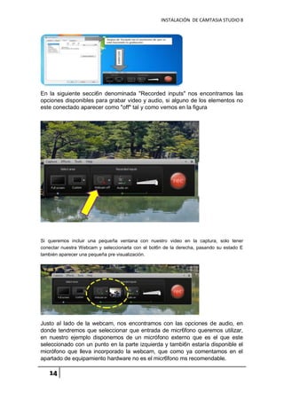 INSTALACIÓN DE CAMTASIA STUDIO 8
14
En la siguiente secci6n denominada "Recorded inputs" nos encontramos las
opciones disponibles para grabar video y audio, si alguno de los elementos no
este conectado aparecer como "off" tal y como vemos en la figura
Si queremos incluir una pequeña ventana con nuestro video en la captura, solo tener
conectar nuestra Webcam y seleccionarla con el bot6n de la derecha, pasando su estado E
también aparecer una pequeña pre visualización.
Justo aI lado de la webcam, nos encontramos con las opciones de audio, en
donde tendremos que seleccionar que entrada de micr6fono queremos utilizar,
en nuestro ejemplo disponemos de un micrófono externo que es el que este
seleccionado con un punto en la parte izquierda y tambi6n estaría disponible el
micrófono que lleva incorporado la webcam, que como ya comentamos en el
apartado de equipamiento hardware no es el micr6fono ms recomendable.
 