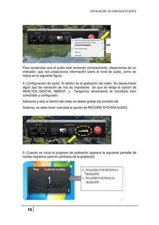 INSTALACIÓN DE CAMTASIA STUDIO 8
15
Para comprobar que el audio este entrando correctamente, disponemos de un
indicador, que nos proporciona informaci6n sobre el nivel de audio, como se
indica en la siguiente figura.
4. Configuración de audio: Si dentro de la grabación del video, Se desea hacer
algún tipo de narración de voz es importante de que se tenga la opción de
REALTEK DIGITAL INNPUT, y Tengamos obviamente el micrófono bien
conectado y configurado.
Adicional a esto si dentro del video se desea grabar los sonidos del
Sistema, se debe tener marcada la opción de RECORD SYSTEM AUDIO.
5. Cuando se inicia el progreso de grabación aparece la siguiente pantalla de
conteo regresivo para el comienzo de la grabación.
 