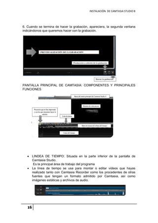 INSTALACIÓN DE CAMTASIA STUDIO 8
16
6. Cuando se termina de hacer la grabación, apareciera, la segunda ventana
indicándonos que queremos hacer con la grabación.
PANTALLA PRINCIPAL DE CAMTASIA: COMPONENTES Y PRINCIPALES
FUNCIONES
 LINDEA DE TIEMPO: Situada en la parte inferior de la pantalla de
Camtasia Studio.
Es la principal área de trabajo del programa
 La línea de tiempo se usa para montar o editar videos que hayas
realizado tanto con Camtasia Recorder como los procedentes de otras
fuentes que tengan un formato admitido por Camtasia, así como
imágenes estáticas y archivos de audio.
 