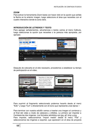 INSTALACIÓN DE CAMTASIA STUDIO 8
17
ZOOM
Para activar la herramienta Zoom basta con hacer click en la opción que señala
la flecha en la anterior imagen, luego seleccione el área que necesites con el
cuadro interactivo donde la zona clara.
INTRODUCCIÓN DE LETREROS Y TEXTO
Para agregar señalamientos, advertencias o textos vamos al menú Callouts,
luego seleccionas la opción que necesites o te parezca más apropiada, por
ejemplo:
Después de colocarla en el sitio necesario, procedemos a establecer su tiempo
de participación en el video.
Para suprimir el fragmento seleccionado podemos hacerlo desde el menú
"Edit." y luego "Cut" o directamente con el icono que representa unas tijeras ~
Para terminar con nuestra edici6n vamos a insertar una imagen aI comienzo y
aI final del video a modo de cabecera y cr6ditos. Lo primero ser importar a
Camtasia las dos imgenes. Los formatos admitidos son jpg, gif, bmp y png.
Para importar, seleccionamos "Import media" desde el menu "File" y
seleccionamos las imgenes a exportar, que aparecern en el área de proyecto
 