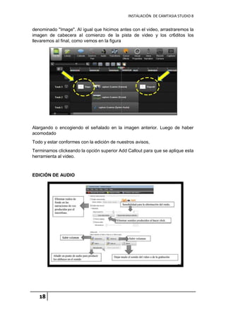 INSTALACIÓN DE CAMTASIA STUDIO 8
18
denominado "Image". AI igual que hicimos antes con el video, arrastraremos la
imagen de cabecera aI comienzo de la pista de video y los cr6ditos los
llevaremos aI final, como vemos en la figura
Alargando o encogiendo el señalado en la imagen anterior. Luego de haber
acomodado
Todo y estar conformes con la edición de nuestros avisos,
Terminamos clickeando la opción superior Add Callout para que se aplique esta
herramienta al video.
EDICIÓN DE AUDIO
 