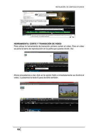 INSTALACIÓN DE CAMTASIA STUDIO 8
19
HERRAMIENTA: CORTE Y TRANSICIÓN DE VIDEO
Para utilizar la herramienta de transición primero cortan el video. Para el video
se pone la barra de reproducción en la parte que quieres dividir. Así:
Ahora procedemos a dar click en la opción Split e inmediatamente se dividirá el
video, o pulsamos la tecla S para dividirlo también.
 