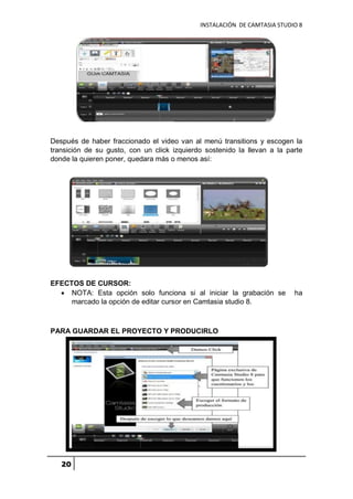 INSTALACIÓN DE CAMTASIA STUDIO 8
20
Después de haber fraccionado el video van al menú transitions y escogen la
transición de su gusto, con un click izquierdo sostenido la llevan a la parte
donde la quieren poner, quedara más o menos así:
EFECTOS DE CURSOR:
 NOTA: Esta opción solo funciona si al iniciar la grabación se ha
marcado la opción de editar cursor en Camtasia studio 8.
PARA GUARDAR EL PROYECTO Y PRODUCIRLO
 