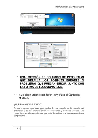 INSTALACIÓN DE CAMTASIA STUDIO 8
21
8. UNA SECCIÓN DE SOLUCIÓN DE PROBLEMAS
QUE DETALLA LOS POSIBLES ERRORES O
PROBLEMAS QUE PUEDAN SURGIR, JUNTO CON
LA FORMA DE SOLUCIONARLOS.
1.1 ¿Me dicen urgente por favor ''key'' Para el Camtasia
studio 8?
¿QUE ES CAMTASIA STUDIO?
Es un programa que sirve para grabar lo que sucede en la pantalla del
ordenador y de esa manera crear presentaciones y tutoriales visuales. Las
presentaciones visuales siempre son más llamativas que las presentaciones
por palabras.
 