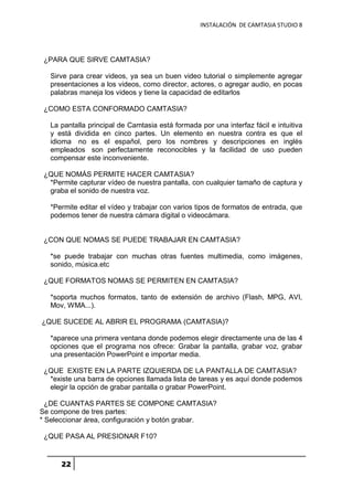 INSTALACIÓN DE CAMTASIA STUDIO 8
22
¿PARA QUE SIRVE CAMTASIA?
Sirve para crear videos, ya sea un buen video tutorial o simplemente agregar
presentaciones a los videos, como director, actores, o agregar audio, en pocas
palabras maneja los videos y tiene la capacidad de editarlos
¿COMO ESTA CONFORMADO CAMTASIA?
La pantalla principal de Camtasia está formada por una interfaz fácil e intuitiva
y está dividida en cinco partes. Un elemento en nuestra contra es que el
idioma no es el español, pero los nombres y descripciones en inglés
empleados son perfectamente reconocibles y la facilidad de uso pueden
compensar este inconveniente.
¿QUE NOMÁS PERMITE HACER CAMTASIA?
*Permite capturar vídeo de nuestra pantalla, con cualquier tamaño de captura y
graba el sonido de nuestra voz.
*Permite editar el vídeo y trabajar con varios tipos de formatos de entrada, que
podemos tener de nuestra cámara digital o videocámara.
¿CON QUE NOMAS SE PUEDE TRABAJAR EN CAMTASIA?
*se puede trabajar con muchas otras fuentes multimedia, como imágenes,
sonido, música.etc
¿QUE FORMATOS NOMAS SE PERMITEN EN CAMTASIA?
*soporta muchos formatos, tanto de extensión de archivo (Flash, MPG, AVI,
Mov, WMA...).
¿QUE SUCEDE AL ABRIR EL PROGRAMA (CAMTASIA)?
*aparece una primera ventana donde podemos elegir directamente una de las 4
opciones que el programa nos ofrece: Grabar la pantalla, grabar voz, grabar
una presentación PowerPoint e importar media.
¿QUE EXISTE EN LA PARTE IZQUIERDA DE LA PANTALLA DE CAMTASIA?
*existe una barra de opciones llamada lista de tareas y es aquí donde podemos
elegir la opción de grabar pantalla o grabar PowerPoint.
¿DE CUANTAS PARTES SE COMPONE CAMTASIA?
Se compone de tres partes:
* Seleccionar área, configuración y botón grabar.
¿QUE PASA AL PRESIONAR F10?
 