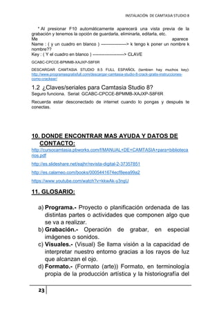INSTALACIÓN DE CAMTASIA STUDIO 8
23
* Al presionar F10 automáticamente aparecerá una vista previa de la
grabación y tenemos la opción de guardarla, eliminarla, editarla, etc.
Me aparece
Name : ( y un cuadro en blanco ) -----------------> k tengo k poner un nombre k
nombre??
Key : ( Y el cuadro en blanco ) ---------------------> CLAVE
GCABC-CPCCE-BPMMB-XAJXP-S8F6R
DESCARGAR CAMTASIA STUDIO 8.5 FULL ESPAÑOL (tambien hay muchos key):
http://www.programasgratisfull.com/descargar-camtasia-studio-8-crack-gratis-instrucciones-
como-crackear/
1.2 ¿Claves/seriales para Camtasia Studio 8?
Seguro funciona. Serial: GCABC-CPCCE-BPMMB-XAJXP-S8F6R
Recuerda estar desconectado de internet cuando lo pongas y después te
conectas.
10. DONDE ENCONTRAR MAS AYUDA Y DATOS DE
CONTACTO:
http://cursocamtasia.pbworks.com/f/MANUAL+DE+CAMTASIA+para+biblioteca
rios.pdf
http://es.slideshare.net/eajhr/revista-digital-2-37357851
http://es.calameo.com/books/0005441674ecf8eea99a2
https://www.youtube.com/watch?v=kkwAk-y3ngU
11. GLOSARIO:
a) Programa.- Proyecto o planificación ordenada de las
distintas partes o actividades que componen algo que
se va a realizar.
b) Grabación.- Operación de grabar, en especial
imágenes o sonidos.
c) Visuales.- (Visual) Se llama visión a la capacidad de
interpretar nuestro entorno gracias a los rayos de luz
que alcanzan el ojo.
d) Formato.- (Formato (arte)) Formato, en terminología
propia de la producción artística y la historiografía del
 