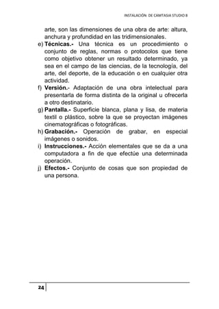 INSTALACIÓN DE CAMTASIA STUDIO 8
24
arte, son las dimensiones de una obra de arte: altura,
anchura y profundidad en las tridimensionales.
e) Técnicas.- Una técnica es un procedimiento o
conjunto de reglas, normas o protocolos que tiene
como objetivo obtener un resultado determinado, ya
sea en el campo de las ciencias, de la tecnología, del
arte, del deporte, de la educación o en cualquier otra
actividad.
f) Versión.- Adaptación de una obra intelectual para
presentarla de forma distinta de la original u ofrecerla
a otro destinatario.
g) Pantalla.- Superficie blanca, plana y lisa, de materia
textil o plástico, sobre la que se proyectan imágenes
cinematográficas o fotográficas.
h) Grabación.- Operación de grabar, en especial
imágenes o sonidos.
i) Instrucciones.- Acción elementales que se da a una
computadora a fin de que efectúe una determinada
operación.
j) Efectos.- Conjunto de cosas que son propiedad de
una persona.
 