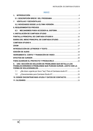 INSTALACIÓN DE CAMTASIA STUDIO 8
3
INDICE
1. INTRODUCCIÓN...............................................................................................................4
5.1. DESCRIPCIÓN BREVE DEL PROGRAMA .............................................................4
1 VENTAJAS Y DESVENTAJAS: .....................................................................................4
5.2. NOVEDADES DESDE LA ÚLTIMA VERSIÓN:........................................................5
6. REQUERIMIENTOS PREVIOS ..........................................................................................5
6.3 MECANISMOS PARA ACCEDER AL SISTEMA..................................................6
4. INSTALACIÓN DE CAMTASIA STUDIO..........................................................................6
PANTALLA PRINCIPAL DE CAMTASIA STUDIO 8 ........................................................10
BARRA DEL MENÚ PRINCIPAL DE CAMTASIA STUDIO:............................................11
CAMTASIA STUDIO 8 ...........................................................................................................13
ZOOM .......................................................................................................................................17
INTRODUCCIÓN DE LETREROS Y TEXTO......................................................................17
EDICIÓN DE AUDIO...............................................................................................................18
HERRAMIENTA: CORTE Y TRANSICIÓN DE VIDEO.....................................................19
EFECTOS DE CURSOR:.......................................................................................................20
PARA GUARDAR EL PROYECTO Y PRODUCIRLO ......................................................20
8. UNA SECCIÓN DE SOLUCIÓN DE PROBLEMAS QUE DETALLA LOS
POSIBLES ERRORES O PROBLEMAS QUE PUEDAN SURGIR, JUNTO CON LA
FORMA DE SOLUCIONARLOS...........................................................................................21
1.1 ¿Me dicen urgente por favor ''key'' Para el Camtasia studio 8?........................21
1.2 ¿Claves/seriales para Camtasia Studio 8? ..........................................................23
10. DONDE ENCONTRAR MAS AYUDA Y DATOS DE CONTACTO:..........................23
11. GLOSARIO: ......................................................................................................................23
 