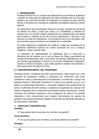 INSTALACIÓN DE CAMTASIA STUDIO 8
4
1. INTRODUCCIÓN
Camtasia Studio 8 es un conjunto de aplicaciones que permite la grabación
y edición de vídeo para la publicación de video tutoriales web con una gran
calidad y de una forma sencilla. Su utilización no requiere un gran dominio
técnico ni tampoco son necesarias cualidades tecnológicas lejos de nuestro
alcance.
El potencial de esta herramienta radica en una gran variedad de funciones
de edición de vídeo y audio que unido a su versatilidad y facilidad de
manejo nos va a permitir realizar grabaciones de videotutoriales de calidad
para mostrar y enseñar el uso de recursos electrónicos o servicios a los
usuarios en línea de la Biblioteca. Su principal función es la de grabar todo
el movimiento que se produce en la pantalla de un ordenador.
Si a esto añadimos la posibilidad de modificar y editar los resultados de la
grabación añadiendo archivos de sonido (narración de voz o música),
imágenes, vídeos, insertar texto.
La utilización de videotutoriales en bibliotecas para la instrucción o
formación de los lectores en el uso de Bases de Datos, aprendizaje del
manejo de herramientas web o promoción de servicios bibliotecarios es ya
una práctica generalizada al menos en el mundo bibliotecario anglosajón,
aunque no tanto en España, cuyas webs apenas si acaban de asomarse a
este campo de la formación en línea.
5.1. DESCRIPCIÓN BREVE DEL PROGRAMA
Camtasia Studio y Camtasia para Mac (pronunciación: /kæmˈteɪʒə/) son unos
conjuntos de programas, creados y publicados por TechSmith, para crear
tutoriales en vídeo y presentaciones vía screencast, o a través de un plug-in de
grabado directo en Microsoft PowerPoint. El área de la pantalla que se va a
grabar se puede elegir libremente, y se pueden registrar otras grabaciones de
audio o multimedia al mismo tiempo, o añadirse por separado de cualquier otra
fuente e integrarse en el componente de Camtasia Studio del producto. Ambas
versiones de Camtasia empezaron como programas de captura de pantalla
mejorados y han evolucionado para integrar herramientas de captura de
pantalla y de post-procesamiento dirigidos al mercado de desarrollo educativo y
de información multimedia.
1 VENTAJAS Y DESVENTAJAS:
Ventajas:
 Que grabas todo lo que ves en tu monitor y es genial!!!
Inconvenientes:
 Es que el audio es por micrófono, se pierde calidad en el sonido!!!
Ventajas:
 