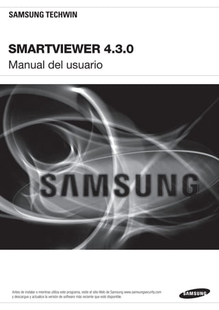 SmartViewer 4.3.0
Manual del usuario
Antes de instalar o mientras utiliza este programa, visite el sitio Web de Samsung www.samsungsecurity.com
y descargue y actualice la versión de software más reciente que esté disponible.
 
