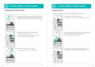 2. Cómo utilizar el control remoto                                                                       2. Cómo utilizar el control remoto

     Encendido del control remoto                                                                        Ajuste de fuerza

                                                                                                         La fuerza de los proyectores internos puede ajustarse antes o durante el uso.


                    1. Compruebe el estado de las conexiones del producto                                                         1. Compruebe el nivel de fuerza actual.
                       y oprima la tecla de encendido del control remoto.                                                            - Cuando se presiona la tecla de fuerza, el valor predeterminado parpadea.
                       - Para apagar, mantener pulsado más de 1 segundo el botón de encendido/apagado.




                    2. Compruebe la pantalla en el control remoto.                                                                2. Luego de oprimir la tecla de fuerza, ajuste la temperatura
                       - Se muestran la temperatura y la fuerza actual.                                                              al nivel deseado utilizado la tecla Up/Down.
                       - Cuando se enciende el control remoto, los proyectores internos                                             - La fuerza se puede ajustar en 1~6 niveles.
                        automáticamente van a la posición de la cabeza.




                    3. Seleccione la tecla que se va a utilizar.                                                                  3. Compruebe el valor predeterminado de fuerza que se
                       - Consulte las páginas 25~28 para ver la selección del modo.                                                  ha cambiado en la pantalla del control remoto.




20                                                                                                                                                                                                                21
 