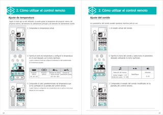 2. Cómo utilizar el control remoto                                                                                    2. Cómo utilizar el control remoto

     Ajuste de temperatura                                                                                                Ajuste del sonido
     Según el modo que se esté utilizando, se puede ajustar la temperatura del proyector interno, del
     proyector externo, del elemento de calentamiento principal y del elemento de calentamiento auxiliar.                 Los parámetros del sonido pueden ajustarse mientras está en uso.


                                1. Compruebe la temperatura actual.                                                                               1. el estado actual del sonido.




                                2. Oprima la tecla de temperatura y configure la temperatura                                                      2. Oprima la tecla del sonido y seleccione el parámetro
                                   en el nivel deseado con la tecla Up/Down.                                                                         deseado utilizando la tecla Up/Down.
                                  - Cuando se presiona la tecla para configurar la temperatura, el valor predeterminado
                                   de la temperatura parpadea.




                                       Proyector           Proyector        Elemento de calenta    Elemento de                                          Selección de música                       Volumen
                                        interno             externo           miento principal calentamiento auxiliar                                                               Start/Pause
                                                                                                                                                        Sonido Ceragem : 1~10
                                     OFF, 30℃~65℃                             OFF, 30℃~60℃                                                                                                         0~10
                                                                                                                                                      Sonido del usuario : 11~100



                                3. Compruebe el valor predeterminado de temperatura que                                                           3. Compruebe el estado del sonido modificado en la
                                   se ha cambiado en la pantalla del control remoto.                                                                 pantalla del control remoto.
                                  - Cuando finaliza la configuración de la temperatura, esta se vuelve al nivel actual
                                   después de unos segundos.




22                                                                                                                                                                                                          23
 