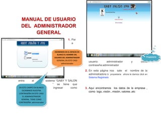 EN ESTE CAMPO EN BLANCO
ESCRIBIMOS NUESTRA
CONTRASEÑA EN ESTE CASO
EL ADMINISSTRADOR
GENERAL TIENE COMO
CONTRASEÑA: administrador
EN ESTE CAMPO EN BLANCO
ESCRIBIMOS NUESTRA
CONTRASEÑA EN ESTE CASO
EL ADMINISSTRADOR
GENERAL TIENE COMO
CONTRASEÑA: administrador
ESCRIBIMOS EN EL ESPACIO EN
BLANCO EL NOMBRE DEL
USUARIO DEL ADMINISTRADOR
GENERAL EN ESTE CASO
:administrador
ESCRIBIMOS EN EL ESPACIO EN
BLANCO EL NOMBRE DEL
USUARIO DEL ADMINISTRADOR
GENERAL EN ESTE CASO
:administrador
MANUAL DE USUARIO
DEL ADMINISTRADOR
GENERAL
1. Par
a
entra al sistema “GABY Y SALON
“ se tiene que
ingresar como
usuario: administrador y como
contraseña:administrador
2. En esta página nos sale el nombre de la
administradora o propietaria ahora le damos click en
Sistema Registrado
3. Aquí encontramos los datos de la empresa ,
como logo, visión , misión, valores ,etc
PropietarioPropietario
 