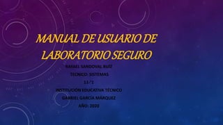 MANUALDE USUARIODE
LABORATORIOSEGURO
RAFAEL SANDOVAL RUÍZ
TECNICO: SISTEMAS
11-°1
INSTITUCIÓN EDUCATIVA TÉCNICO
GABRIEL GARCÍA MÁRQUEZ
AÑO: 2020
 