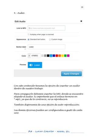  

10	
  

4.- Audio.
	
  

	
  

	
  
	
  
Con este contenido tenemos la opción de insertar un audio
dentro de nuestro trabajo.
Para conseguirlo debemos insertar la URL donde se encuentre
alojado el audio. Es importante que el enlace termine en
*.mp3, ya que de lo contrario, no se reproducirá.
También disponemos de una opción de auto-reproducción.
Las demás opciones pueden ser configuradas a gusto de cada
uno.
	
  
	
  
	
  
	
  
	
  
	
  
	
  

RA – Layar Creator - Miguel Gil 	
  
	
  
	
  

 